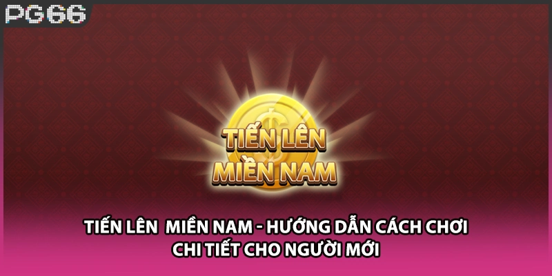 Tiến Lên Miền Nam - Hướng Dẫn Cách Chơi Chi Tiết Cho Người Mới